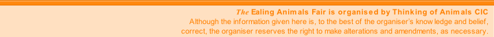 The Ealing Animals Fair is organised by Thinking of Animals CIC
Although the information given here is, to the best of the organiser’s knowledge and belief,
correct, the organiser reserves the right to make alterations and amendments, as necessary.
