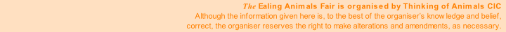 The Ealing Animals Fair is organised by Thinking of Animals CIC
Although the information given here is, to the best of the organiser’s knowledge and belief,
correct, the organiser reserves the right to make alterations and amendments, as necessary.
