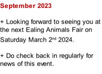 September 2023

+ Looking forward to seeing you at the next Ealing Animals Fair on Saturday March 2nd 2024.

+ Do check back in regularly for news of this event.